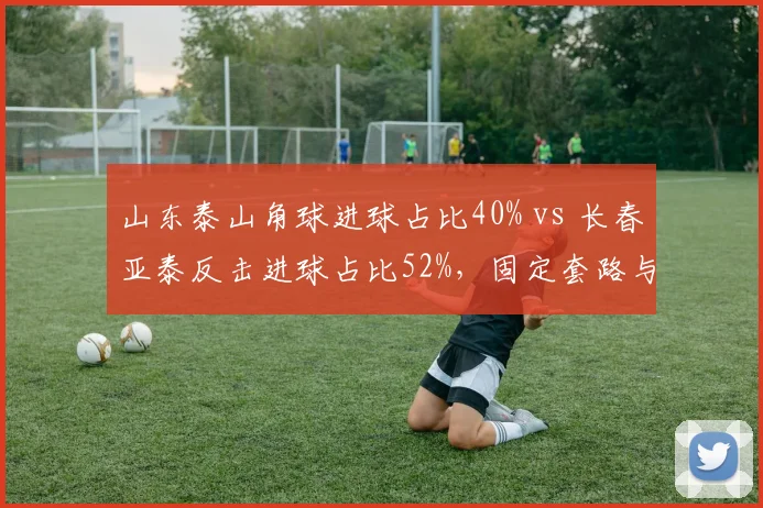 山东泰山角球进球占比40% vs 长春亚泰反击进球占比52%,固定套路与快速转换的取舍