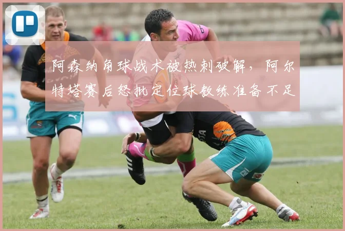 阿森纳角球战术被热刺破解，阿尔特塔赛后怒批定位球教练准备不足