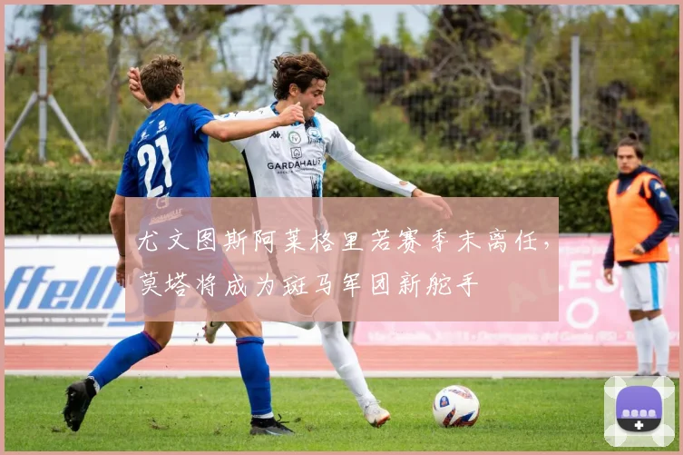 尤文图斯阿莱格里若赛季末离任，莫塔将成为斑马军团新舵手