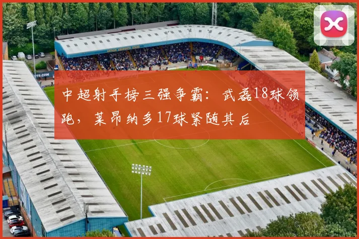 中超射手榜三强争霸:武磊18球领跑,莱昂纳多17球紧随其后