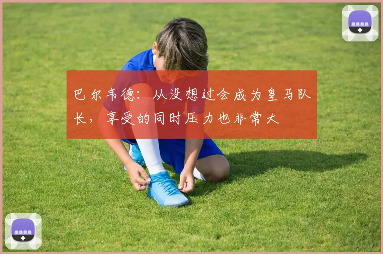 巴尔韦德：从没想过会成为皇马队长，享受的同时压力也非常大