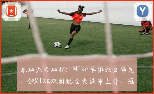 永劫无间劫杯：Mike单排积分领先，但Mlxg双排配合失误率上升，冠军悬念再起