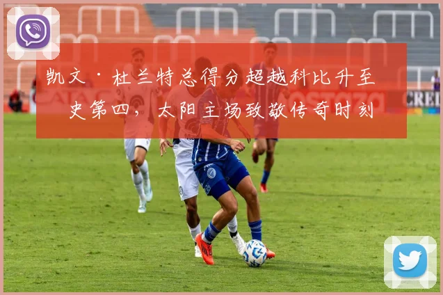 凯文·杜兰特总得分超越科比升至历史第四,太阳主场致敬传奇时刻